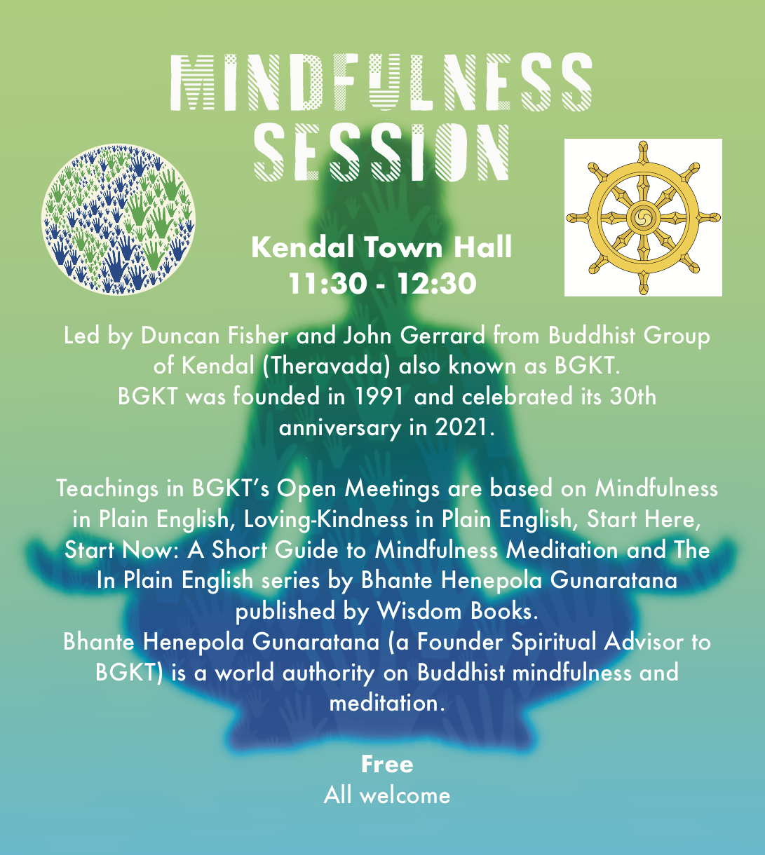 Kendal Town Hall11.30am -12.30pm Mindfulness and Meditation Session All welcome Free Led by Duncan Fisher and John Gerrard from Buddhist Group of Kendal Theravada (BGKT).  BGKT was founded in 1991 and celebrated its 30th anniversary in 2021. Teachings in BGKT’s Open Meetings are based on Mindfulness in Plain English, Loving-Kindness in Plain English, Start Here, Start Now: A Short Guide to Mindfulness Meditation and The In Plain English series by Bhante Henepola Gunaratana published by Wisdom Books. Bhante Henepola Gunaratana (a Founder Spiritual Advisor to BGKT) is a world authority on Buddhist mindfulness and meditation. 